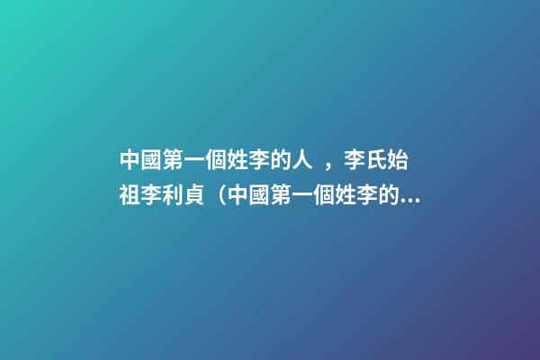 中國第一個姓李的人，李氏始祖李利貞（中國第一個姓李的人,李氏始祖李利貞是誰）